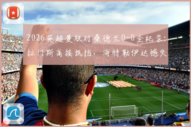 2026英超曼联对桑德兰0-0全纪录:拉门斯高接抵挡,海特勒伊达憾失绝杀,附赛后深度分析