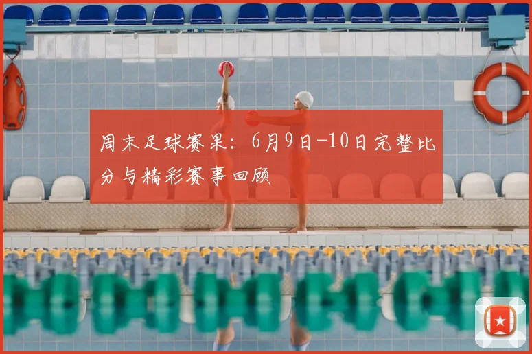 周末足球赛果：6月9日-10日完整比分与精彩赛事回顾