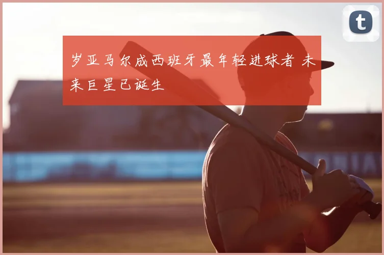 岁亚马尔成西班牙最年轻进球者 未来巨星已诞生