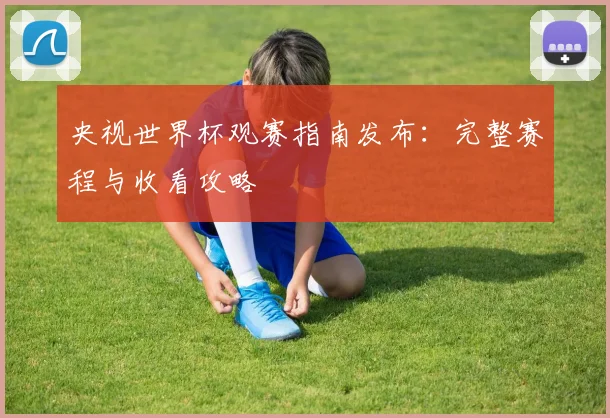 央视世界杯观赛指南发布:完整赛程与收看攻略