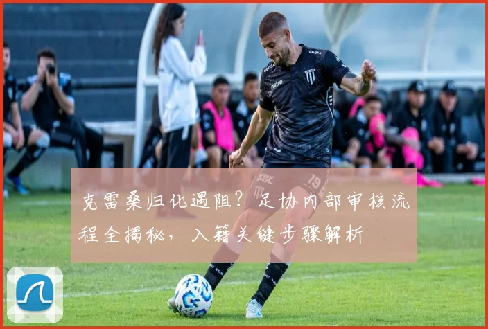 克雷桑归化遇阻？足协内部审核流程全揭秘，入籍关键步骤解析