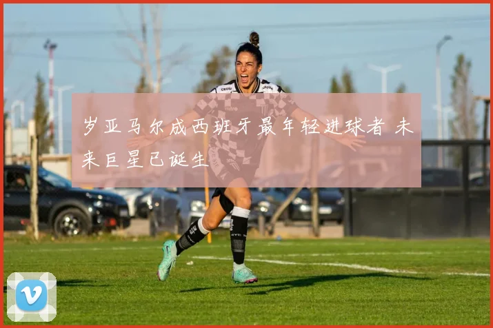 岁亚马尔成西班牙最年轻进球者 未来巨星已诞生
