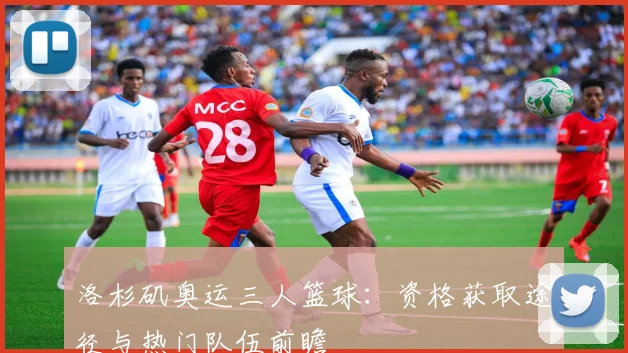 洛杉矶奥运三人篮球：资格获取途径与热门队伍前瞻