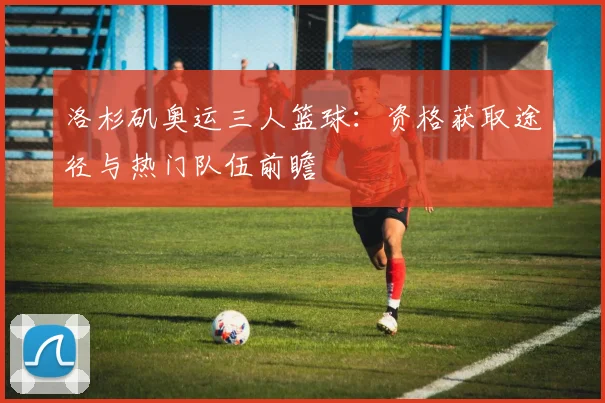 洛杉矶奥运三人篮球：资格获取途径与热门队伍前瞻