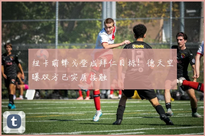 纽卡前锋戈登成拜仁目标！德天空曝双方已实质接触