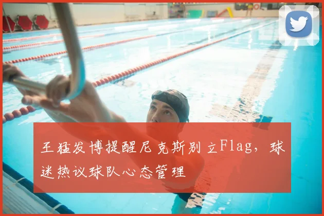 王猛发博提醒尼克斯别立Flag,球迷热议球队心态管理
